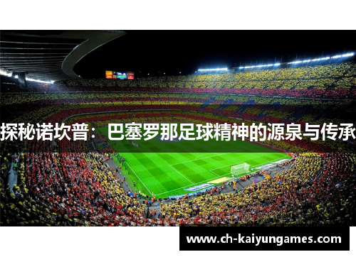 探秘诺坎普:巴塞罗那足球精神的源泉与传承