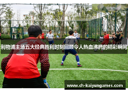 利物浦主场五大经典胜利时刻回顾令人热血沸腾的精彩瞬间