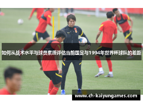 如何从战术水平与球员素质评估当前国足与1994年世界杯球队的差距