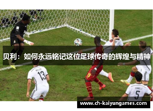 贝利:如何永远铭记这位足球传奇的辉煌与精神 贝利:如何永远铭记这位足球传奇的辉煌与精神