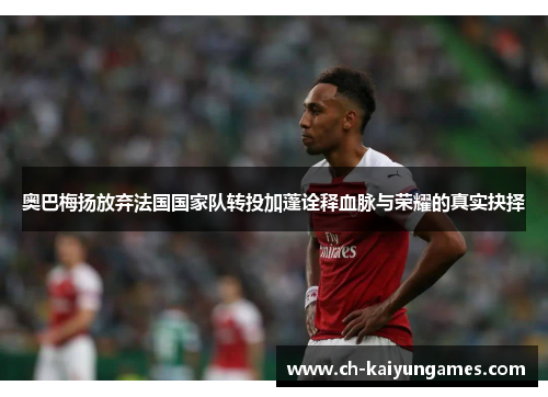 奥巴梅扬放弃法国国家队转投加蓬诠释血脉与荣耀的真实抉择