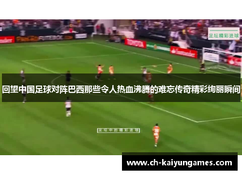 回望中国足球对阵巴西那些令人热血沸腾的难忘传奇精彩绚丽瞬间