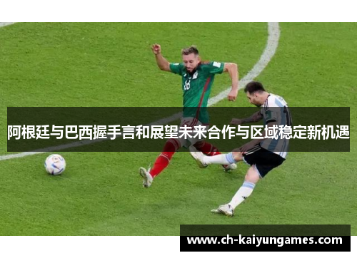 阿根廷与巴西握手言和展望未来合作与区域稳定新机遇