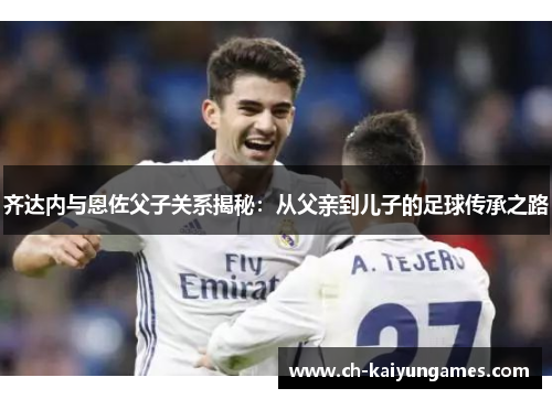 齐达内与恩佐父子关系揭秘：从父亲到儿子的足球传承之路